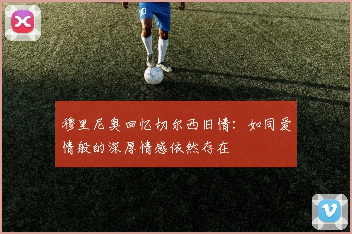 穆里尼奥回忆切尔西旧情：如同爱情般的深厚情感依然存在