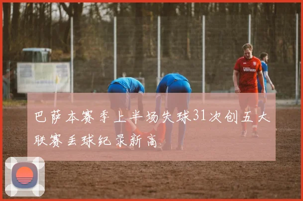 巴萨本赛季上半场失球31次创五大联赛丢球纪录新高