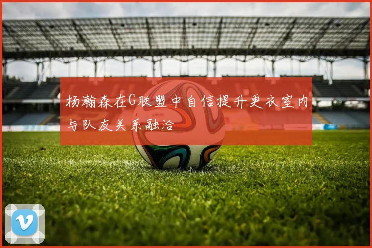 杨瀚森在G联盟中自信提升更衣室内与队友关系融洽