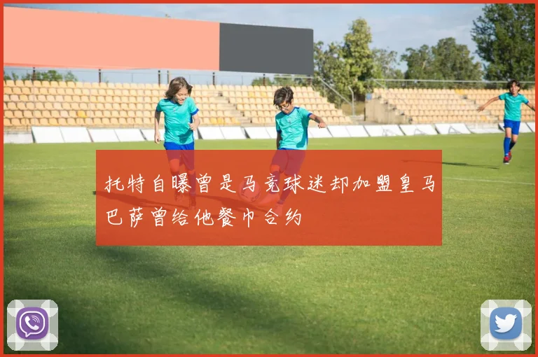 托特自曝曾是马竞球迷却加盟皇马巴萨曾给他餐巾合约