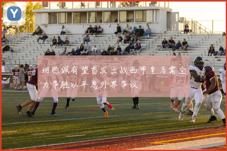 姆巴佩有望首发出战西甲皇马需全力争胜以平息外界争议