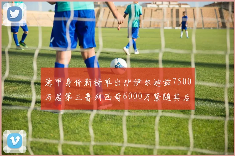意甲身价新榜单出炉伊尔迪兹7500万居第三普利西奇6000万紧随其后