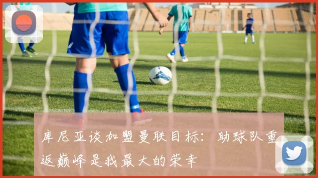 库尼亚谈加盟曼联目标：助球队重返巅峰是我最大的荣幸
