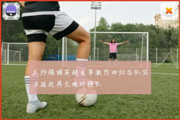 瓜帅强调英超竞争激烈回归各队实力接近再无绝对强队
