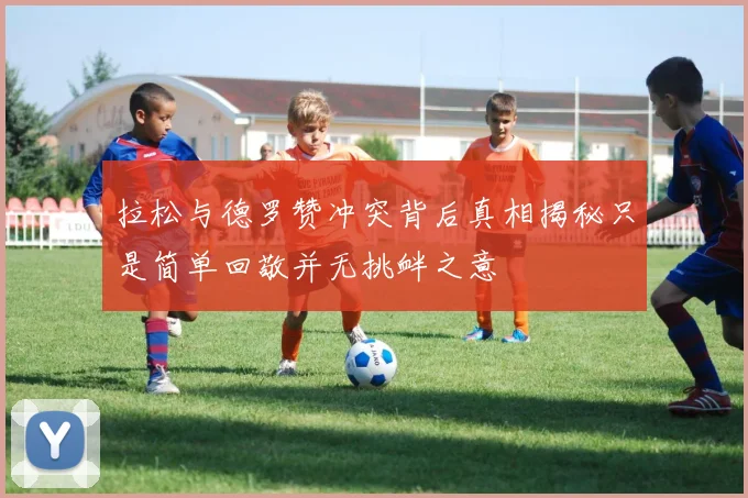 拉松与德罗赞冲突背后真相揭秘只是简单回敬并无挑衅之意