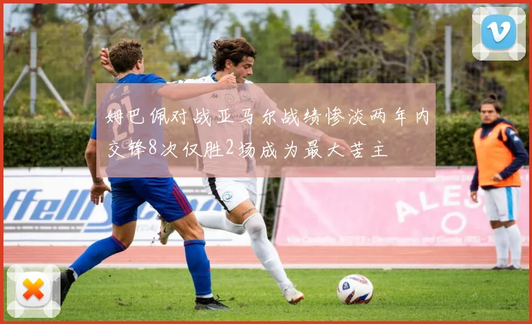 姆巴佩对战亚马尔战绩惨淡两年内交锋8次仅胜2场成为最大苦主