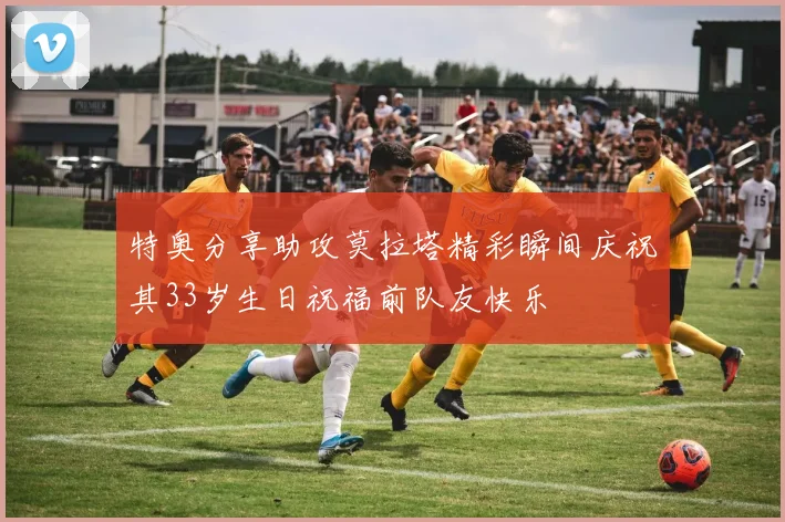 特奥分享助攻莫拉塔精彩瞬间庆祝其33岁生日祝福前队友快乐