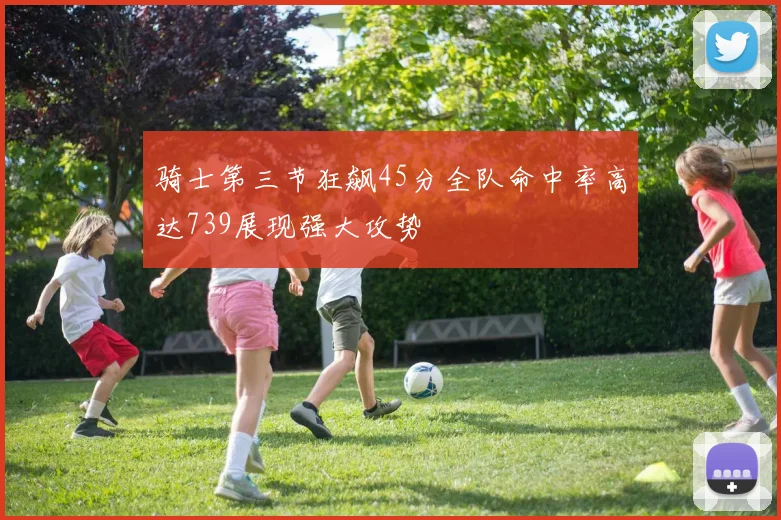 骑士第三节狂飙45分全队命中率高达739展现强大攻势