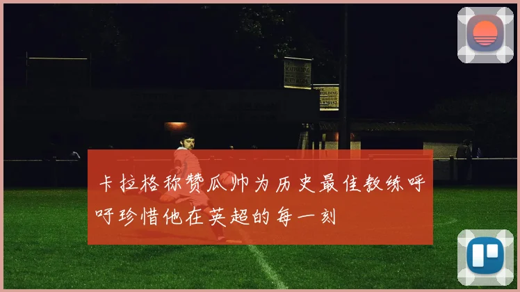 卡拉格称赞瓜帅为历史最佳教练呼吁珍惜他在英超的每一刻
