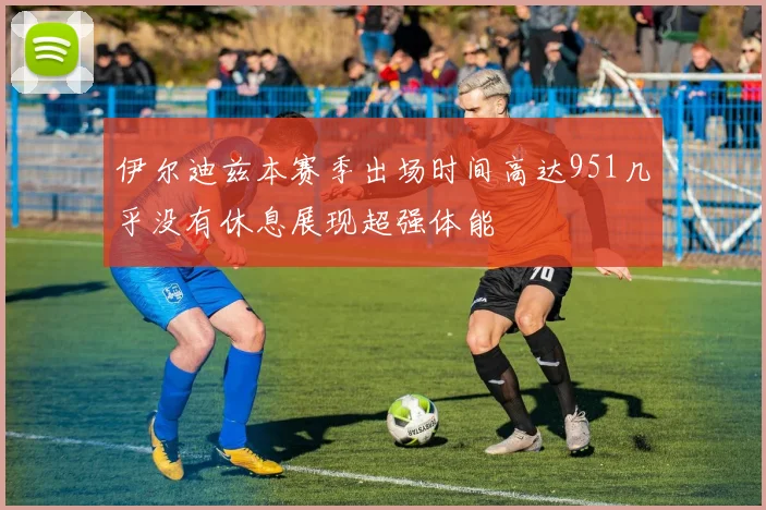 伊尔迪兹本赛季出场时间高达951几乎没有休息展现超强体能