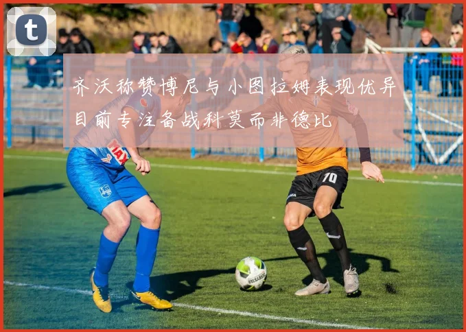 齐沃称赞博尼与小图拉姆表现优异目前专注备战科莫而非德比