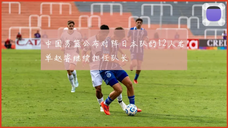 中国男篮公布对阵日本队的12人名单赵睿继续担任队长