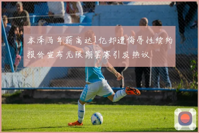 本泽马年薪高达1亿却遭侮辱性续约报价宣布无限期罢赛引发热议