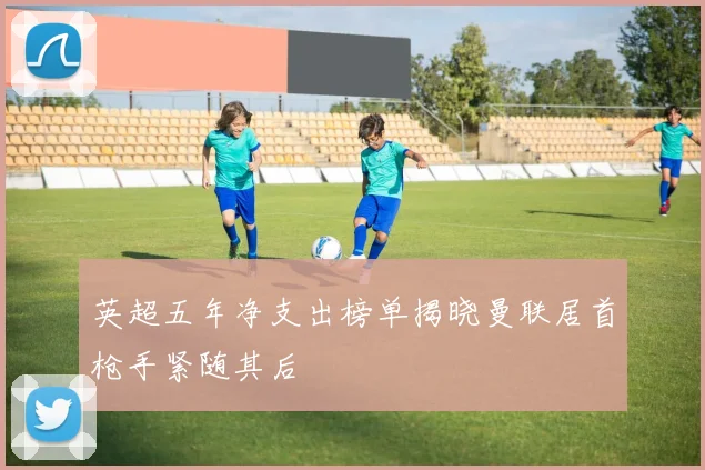 英超五年净支出榜单揭晓曼联居首枪手紧随其后