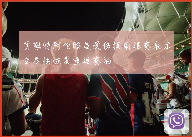 贾勒特阿伦膝盖受伤提前退赛表示会尽快恢复重返赛场