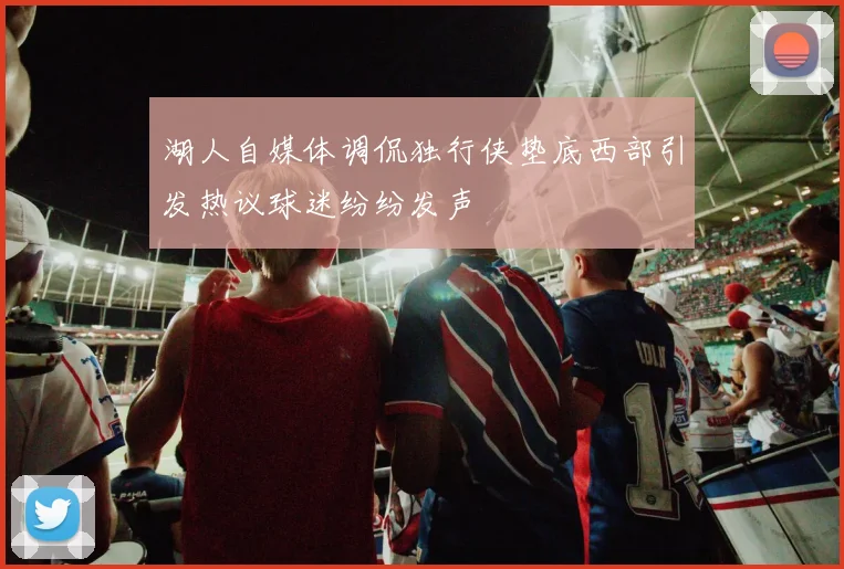 湖人自媒体调侃独行侠垫底西部引发热议球迷纷纷发声