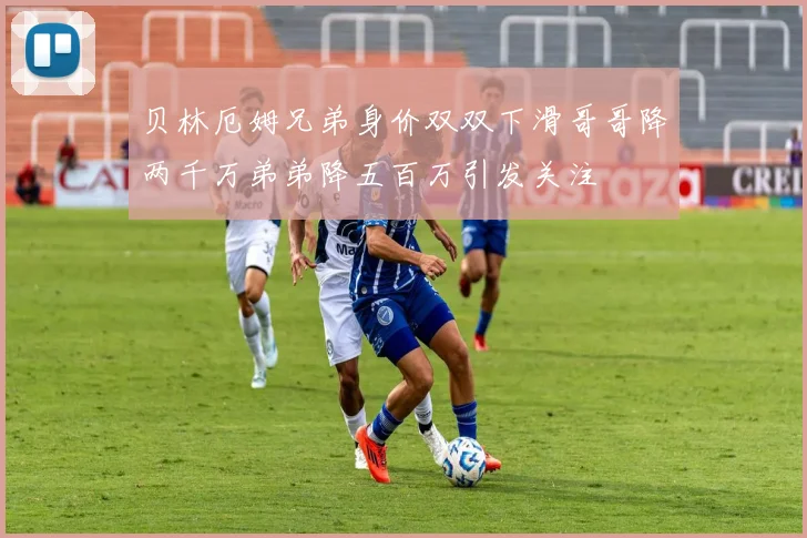 贝林厄姆兄弟身价双双下滑哥哥降两千万弟弟降五百万引发关注