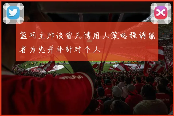 篮网主帅谈曾凡博用人策略强调能者为先并非针对个人