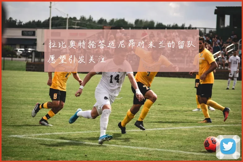 拉比奥特抢答迈尼昂对米兰的留队愿望引发关注