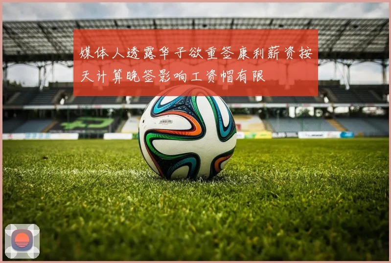媒体人透露华子欲重签康利薪资按天计算晚签影响工资帽有限