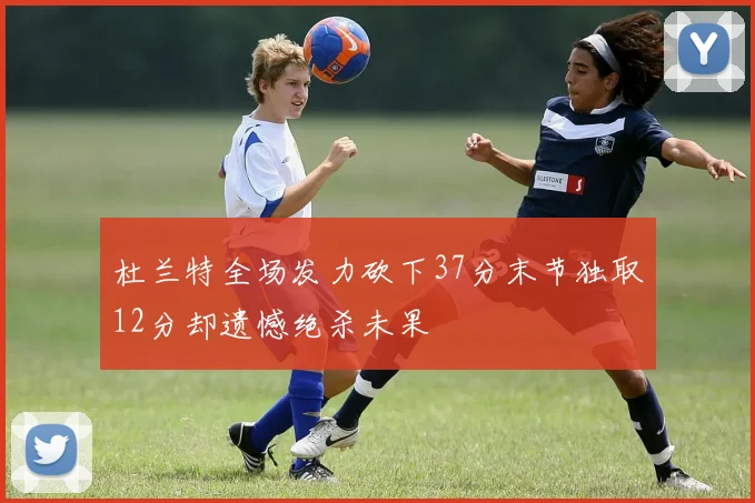 杜兰特全场发力砍下37分末节独取12分却遗憾绝杀未果