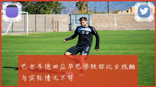 巴尔韦德回应毕巴惨败称比分残酷与实际情况不符