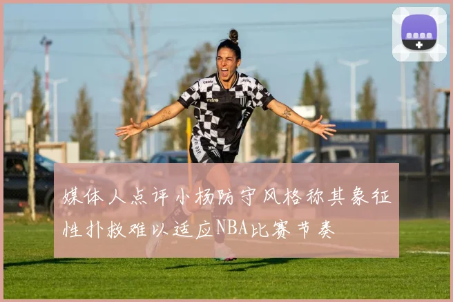媒体人点评小杨防守风格称其象征性扑救难以适应NBA比赛节奏