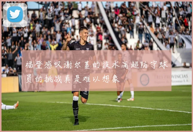 福登感叹谢尔基的技术高超防守球员的挑战真是难以想象